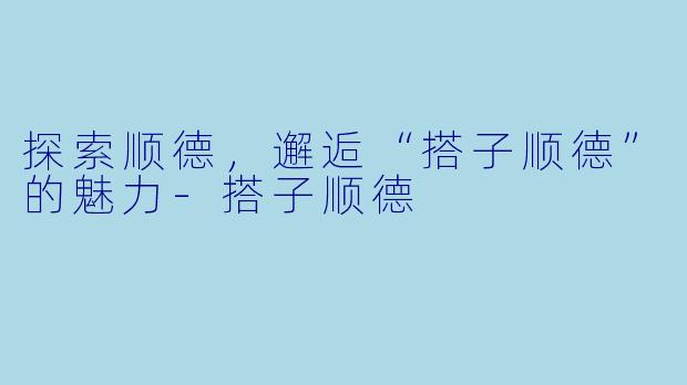 探索顺德，邂逅“搭子顺德”的魅力-搭子顺德