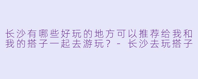 长沙有哪些好玩的地方可以推荐给我和我的搭子一起去游玩？