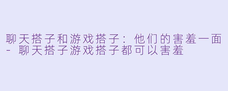 聊天搭子和游戏搭子：他们的害羞一面-聊天搭子游戏搭子都可以害羞