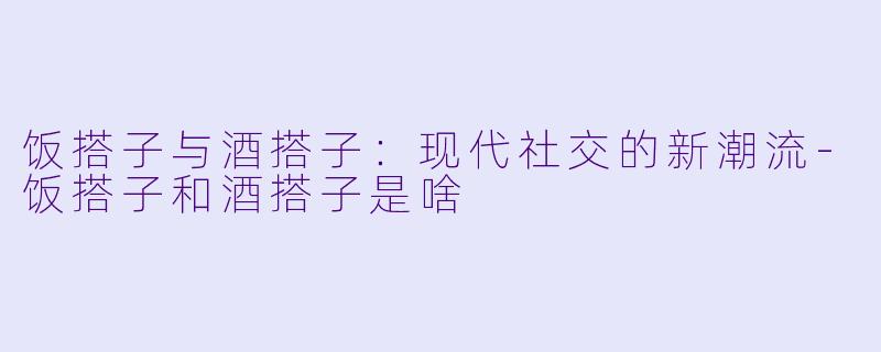 饭搭子与酒搭子:现代社交的新潮流