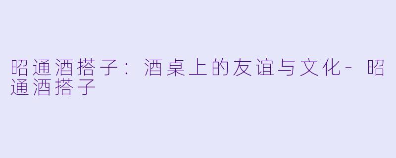 昭通酒搭子：酒桌上的友谊与文化-昭通酒搭子
