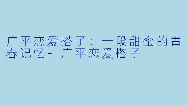 广平恋爱搭子：一段甜蜜的青春记忆-广平恋爱搭子