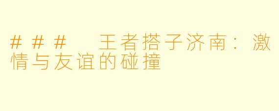 ### 王者搭子济南：激情与友谊的碰撞