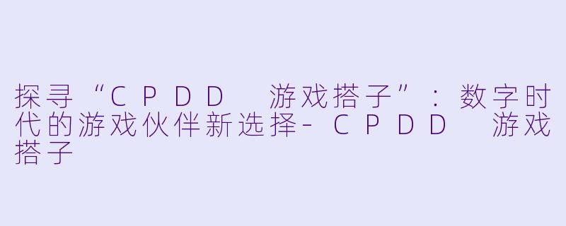 探寻“CPDD 游戏搭子”：数字时代的游戏伙伴新选择-CPDD 游戏搭子