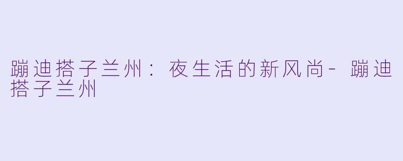 蹦迪搭子兰州：夜生活的新风尚-蹦迪搭子兰州