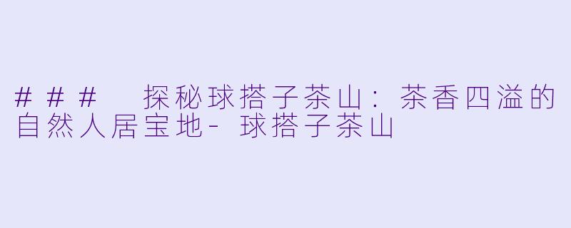 ### 探秘球搭子茶山：茶香四溢的自然人居宝地-球搭子茶山