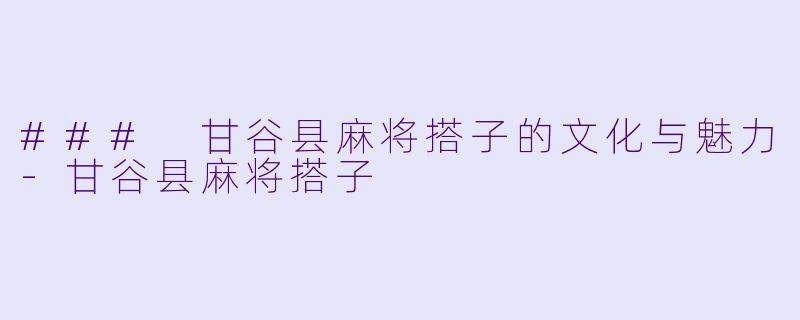 ### 甘谷县麻将搭子的文化与魅力-甘谷县麻将搭子