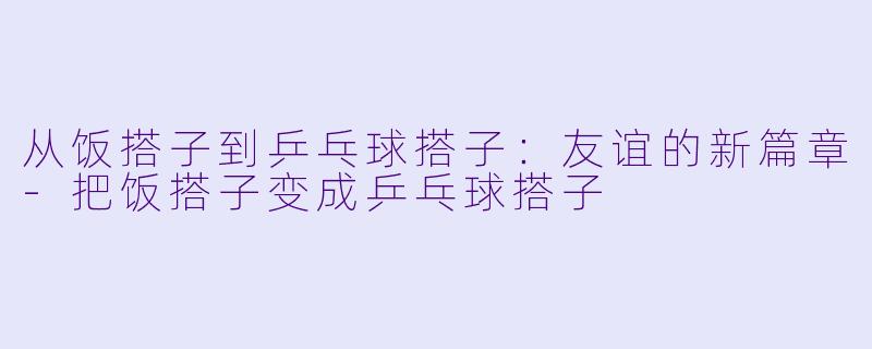 从饭搭子到乒乓球搭子：友谊的新篇章-把饭搭子变成乒乓球搭子