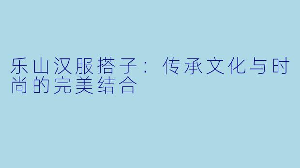乐山汉服搭子:传承文化与时尚的完美结合