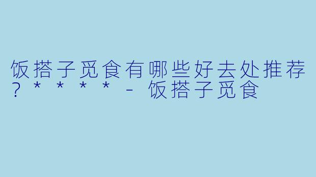 饭搭子觅食有哪些好去处推荐？****