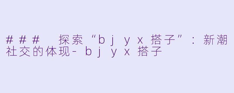 ### 探索“bjyx搭子”：新潮社交的体现-bjyx搭子