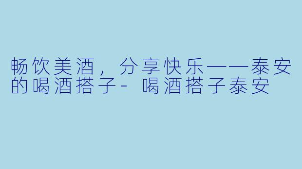 畅饮美酒,分享快乐——泰安的喝酒搭子