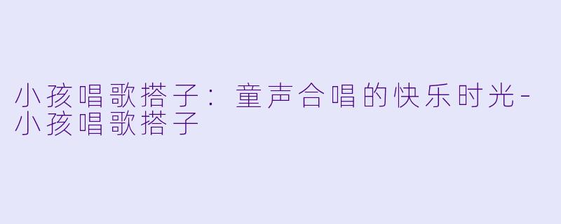 小孩唱歌搭子：童声合唱的快乐时光-小孩唱歌搭子
