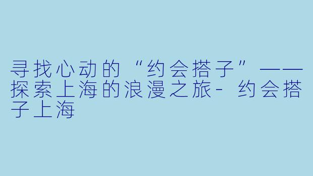 寻找心动的“约会搭子”——探索上海的浪漫之旅-约会搭子上海