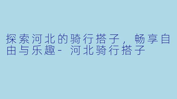 探索河北的骑行搭子，畅享自由与乐趣-河北骑行搭子