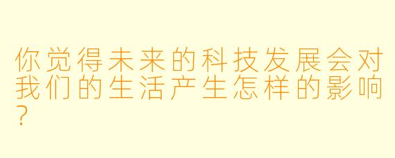 你觉得未来的科技发展会对我们的生活产生怎样的影响？