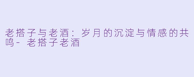 老搭子与老酒：岁月的沉淀与情感的共鸣-老搭子老酒