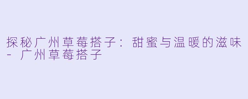探秘广州草莓搭子：甜蜜与温暖的滋味-广州草莓搭子