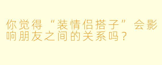 你觉得“装情侣搭子”会影响朋友之间的关系吗？