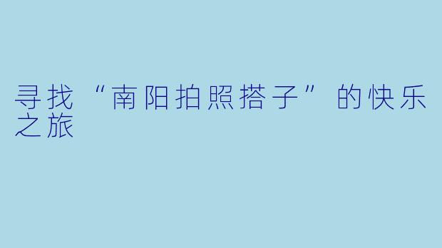 寻找“南阳拍照搭子”的快乐之旅