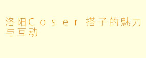 洛阳Coser搭子的魅力与互动