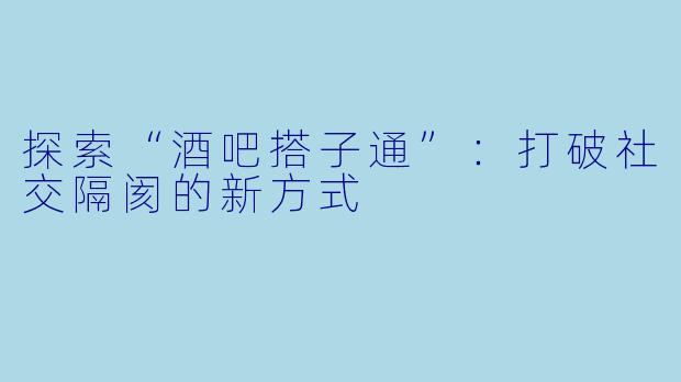 探索“酒吧搭子通”：打破社交隔阂的新方式