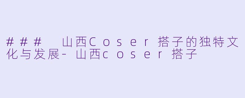 ### 山西Coser搭子的独特文化与发展-山西coser搭子