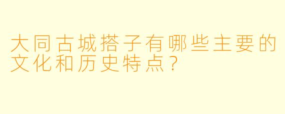 大同古城搭子有哪些主要的文化和历史特点?