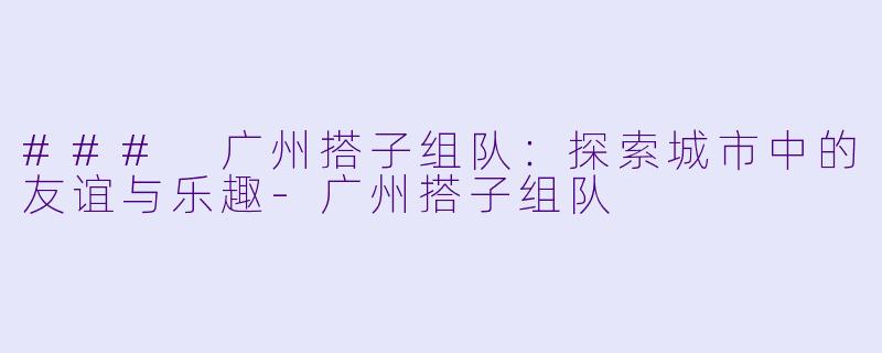 ### 广州搭子组队：探索城市中的友谊与乐趣-广州搭子组队
