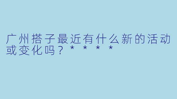 广州搭子最近有什么新的活动或变化吗?****