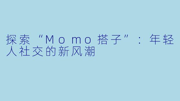 探索“Momo搭子”：年轻人社交的新风潮