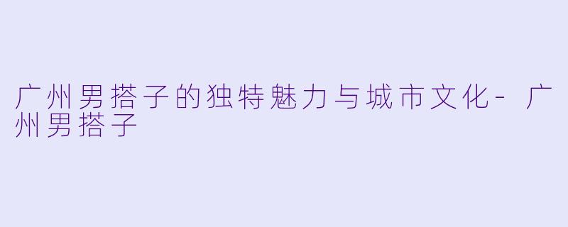 广州男搭子的独特魅力与城市文化-广州男搭子