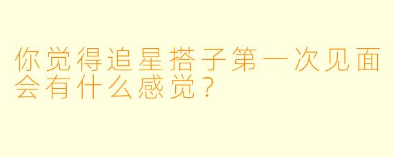 你觉得追星搭子第一次见面会有什么感觉？