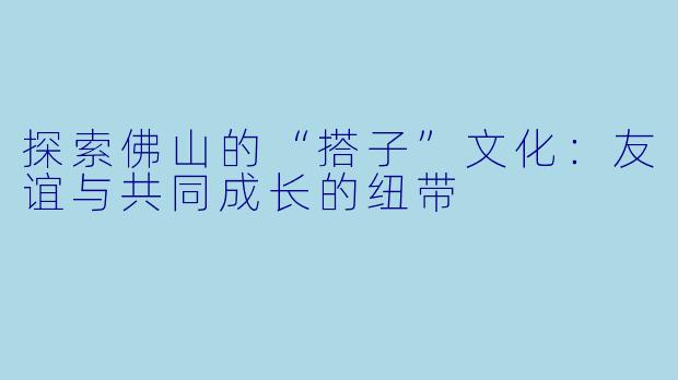探索佛山的“搭子”文化:友谊与共同成长的纽带