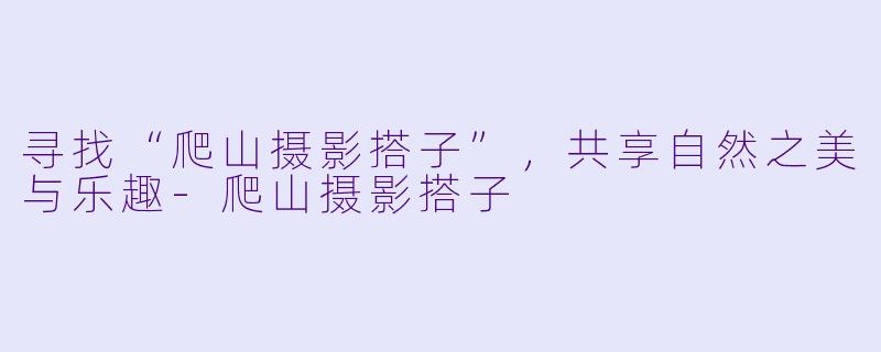 寻找“爬山摄影搭子”，共享自然之美与乐趣-爬山摄影搭子