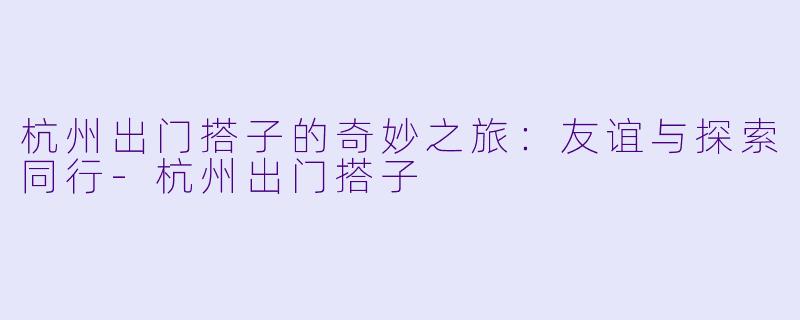 杭州出门搭子的奇妙之旅:友谊与探索同行