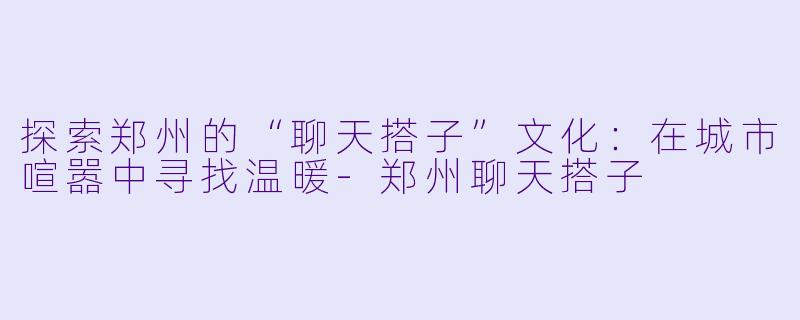 探索郑州的“聊天搭子”文化：在城市喧嚣中寻找温暖-郑州聊天搭子