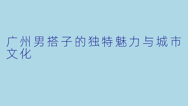 广州男搭子的独特魅力与城市文化