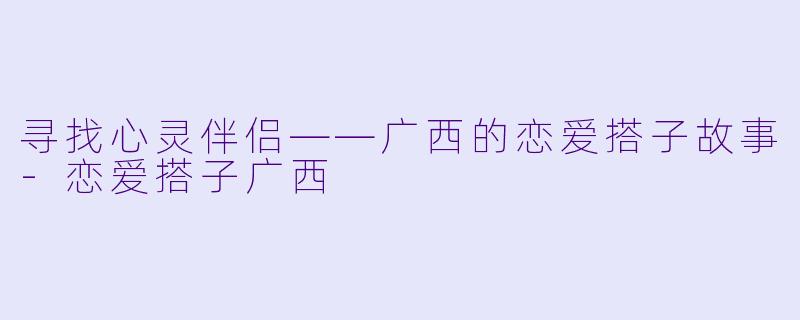 寻找心灵伴侣——广西的恋爱搭子故事-恋爱搭子广西