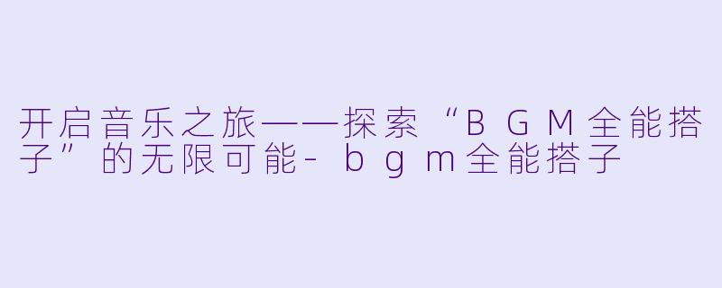开启音乐之旅——探索“BGM全能搭子”的无限可能-bgm全能搭子