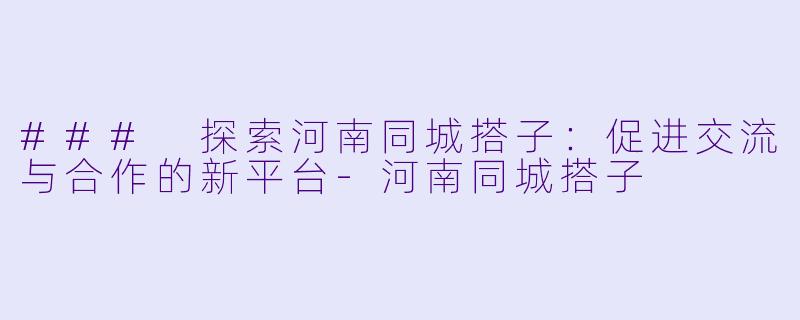 ### 探索河南同城搭子：促进交流与合作的新平台-河南同城搭子