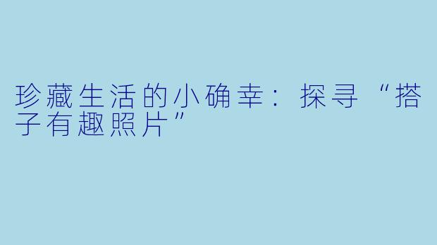 珍藏生活的小确幸：探寻“搭子有趣照片”