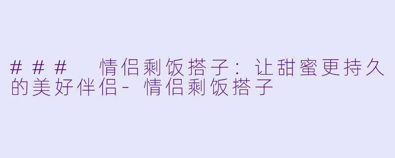 ### 情侣剩饭搭子：让甜蜜更持久的美好伴侣