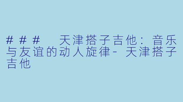 ### 天津搭子吉他：音乐与友谊的动人旋律-天津搭子吉他