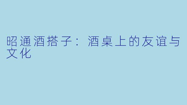 昭通酒搭子:酒桌上的友谊与文化
