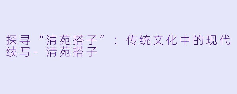 探寻“清苑搭子”：传统文化中的现代续写-清苑搭子