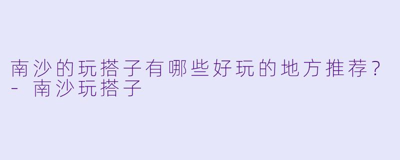南沙的玩搭子有哪些好玩的地方推荐？