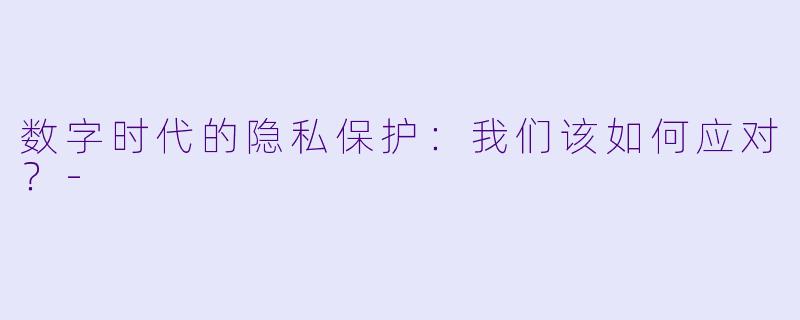 数字时代的隐私保护：我们该如何应对？-