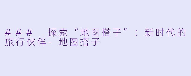 ### 探索“地图搭子”：新时代的旅行伙伴-地图搭子
