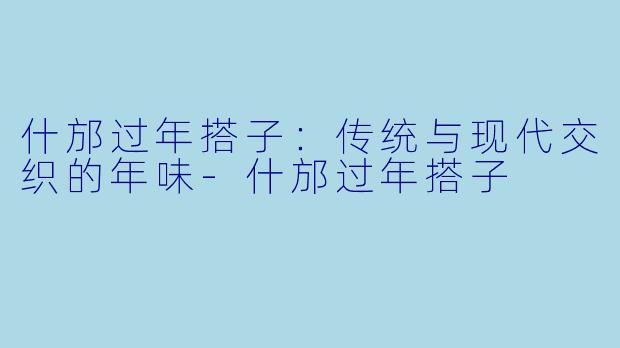 什邡过年搭子：传统与现代交织的年味-什邡过年搭子